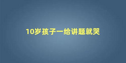 10岁孩子一给讲题就哭 孩子一写作业就哭怎么办