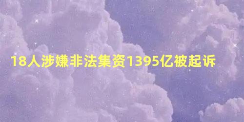 18人涉嫌非法集资1395亿被起诉,非法集资上