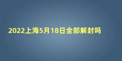 2022上海5月18日全部解封吗，2022年上海还有几天解封