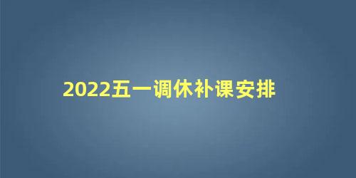 2022五一调休补课安排，2022年五一调休补哪两