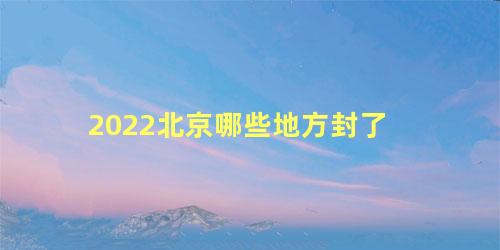 2022北京哪些地方封了，北京2022预计什么时候解封