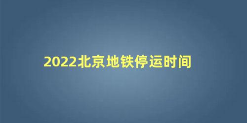 2022北京地铁停运时间，北京地铁晚上几点停运