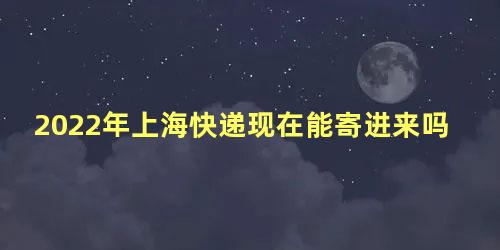 2022年上海快递现在能寄进来吗