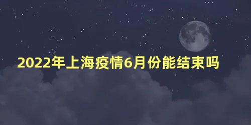 2022年上海疫情6月份能结束吗，预计上海什么