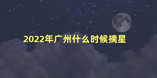 2022年广州什么时候摘星