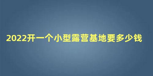 2022开一个小型露营基地要多少钱，个人做露营