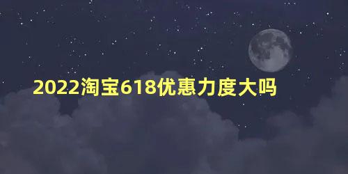 2022淘宝618优惠力度大吗，淘宝618和双十一哪个优惠力度大