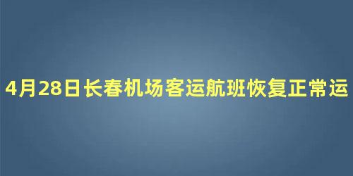 4月28日长春机场客运航班恢复正常运行了吗