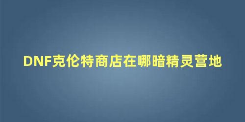 DNF克伦特商店在哪暗精灵营地 暗夜精灵的主