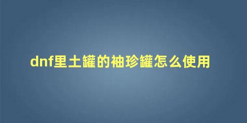 dnf里土罐的袖珍罐怎么使用 dnf开罐之王怎么获得