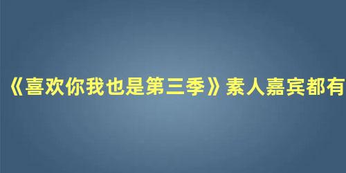 《喜欢你我也是第三季》素人嘉宾都有谁