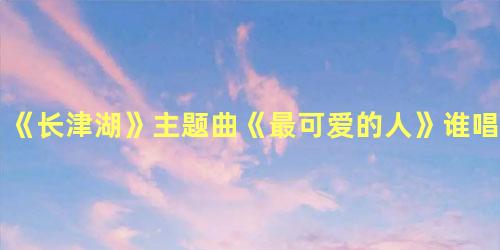 《长津湖》主题曲《最可爱的人》谁唱的，长津