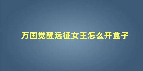 万国觉醒远征女王怎么开盒子 万国觉醒什么时候开箱子合适