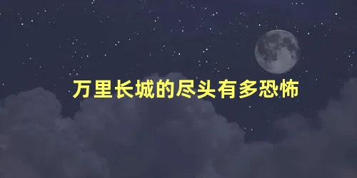 万里长城的尽头有多恐怖 万里长城底下真有死人吗