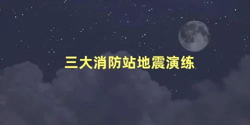 三大消防站地震演练，地震演练属于消防演练吗