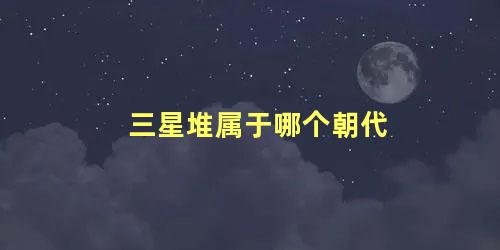 三星堆属于哪个朝代 三星堆 对应哪个朝代