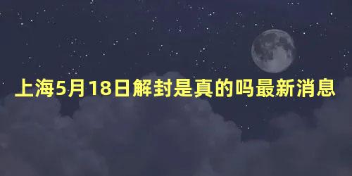 上海5月18日解封是真的吗最新消息，解封最新消息