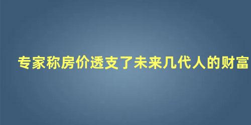 专家称房价透支了未来几代人的财富，高房价透