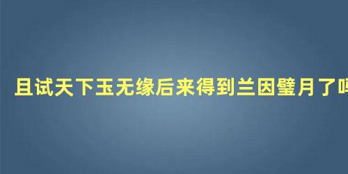 且试天下玉无缘后来得到兰因璧月了吗