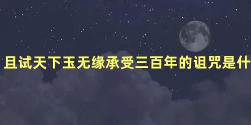 且试天下玉无缘承受三百年的诅咒是什么，且试