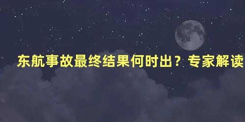 东航事故最终结果何时出？专家解读，东航坠机事