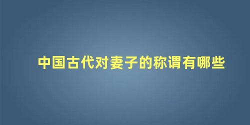 中国古代对妻子的称谓有哪些 古代对妻子的