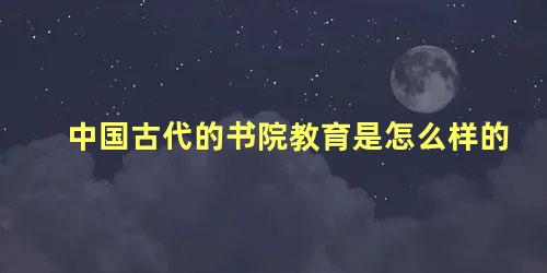 中国古代的书院教育是怎么样的