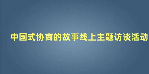 中国式协商的故事线上主题访谈活动