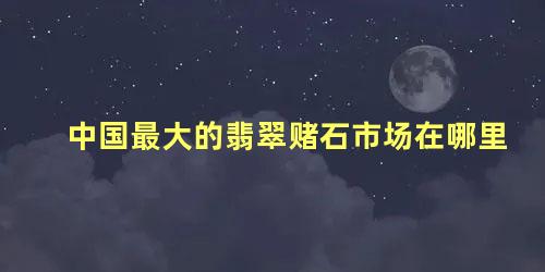 中国最大的翡翠赌石市场在哪里，玉和翡翠哪个对身体最好