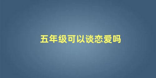 五年级可以谈恋爱吗，五年级男孩早恋该怎么沟通