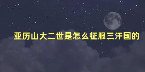 亚历山大二世是怎么征服三汗国的 亚历山大