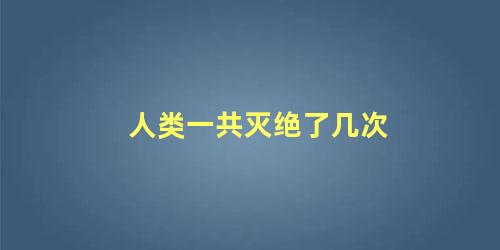 人类一共灭绝了几次 人类一共灭绝了几次原因