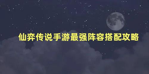 仙弈传说手游最强阵容搭配攻略 仙弈传说最强阵容