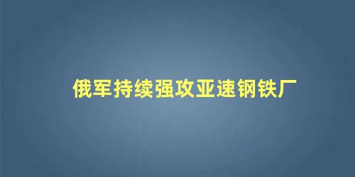 俄军持续强攻亚速钢铁厂，苏俄强攻和围攻