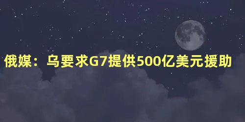 俄媒：乌要求G7提供500亿美元援助，乌要求将俄