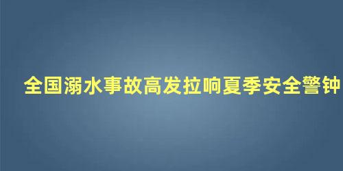 全国溺水事故高发拉响夏季安全警钟