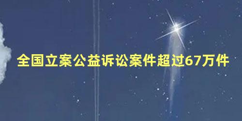 全国立案公益诉讼案件超过67万件