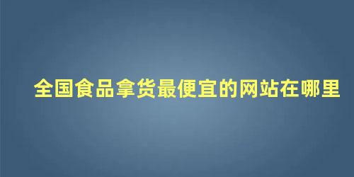 全国食品拿货最便宜的网站在哪里 代购都是从哪里拿的货