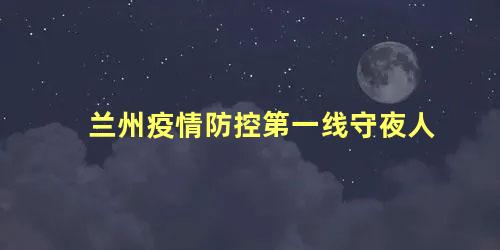 兰州疫情防控第一线守夜人