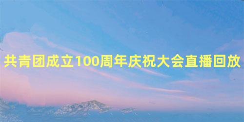 共青团成立100周年庆祝大会直播回放地址，建