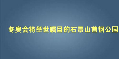 冬奥会将举世瞩目的石景山首钢公园