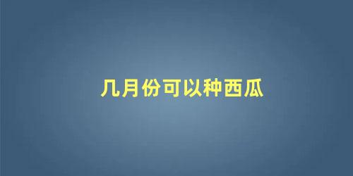 几月份可以种西瓜 西瓜一般什么时候种