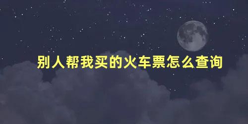 别人帮我买的火车票怎么查询