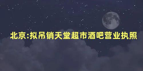 北京:拟吊销天堂超市酒吧营业执照