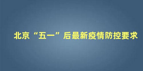 北京“五一”后最新疫情防控要求，疫情控制防