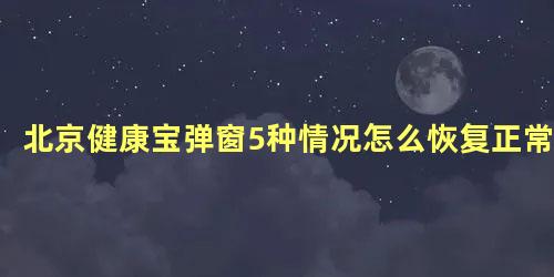 北京健康宝弹窗5种情况怎么恢复正常，怎样恢复北京健康宝弹窗