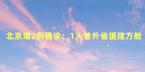 北京增2例确诊：1人曾外省援建方舱