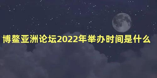 博鳌亚洲论坛2022年举办时间是什么时候