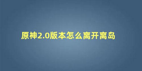 原神2.0版本怎么离开离岛 原神出不去离岛怎么办