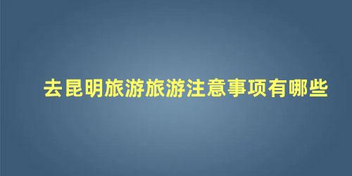 去昆明旅游旅游注意事项有哪些 去昆明旅游要带点什么必备品